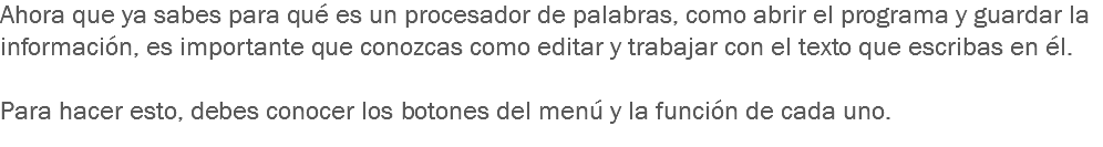 Ahora que ya sabes para qué es un procesador de palabras, como abrir el programa y guardar la información, es importante que conozcas como editar y trabajar con el texto que escribas en él. Para hacer esto, debes conocer los botones del menú y la función de cada uno. 