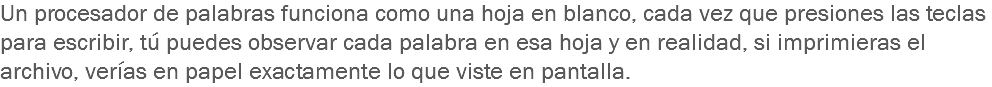 Un procesador de palabras funciona como una hoja en blanco, cada vez que presiones las teclas para escribir, tú puedes observar cada palabra en esa hoja y en realidad, si imprimieras el archivo, verías en papel exactamente lo que viste en pantalla.