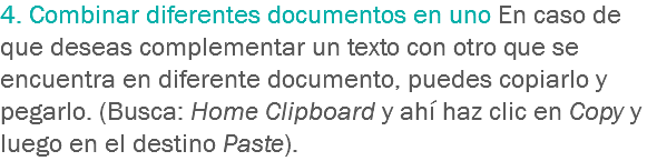 4. Combinar diferentes documentos en uno En caso de que deseas complementar un texto con otro que se encuentra en diferente documento, puedes copiarlo y pegarlo. (Busca: Home Clipboard y ahí haz clic en Copy y luego en el destino Paste).
