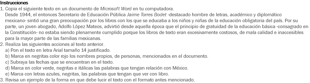 Instrucciones
1. Copia el siguiente texto en un documento de Microsoft Word en tu computadora. Desde 1944, el entonces Secretario de Educación Pública Jaime Torres Bodet -destacado hombre de letras, académico y diplomático mexicano- sintió una gran preocupación por los libros con los que se educaba a los niños y niñas de la educación obligatoria del país. Por su parte, un joven abogado, Adolfo López Mateos, advirtió desde aquella época que el principio de gratuidad de la educación básica -consagrado en la Constitución- no estaba siendo plenamente cumplido porque los libros de texto eran excesivamente costosos, de mala calidad e inaccesibles para la mayor parte de las familias mexicanas.
2. Realiza las siguientes acciones al texto anterior. a) Pon el texto en letra Arial tamaño 14 justificado.
b) Marca en negritas color rojo los nombres propios, de personas, mencionados en el documento.
c) Subraya las fechas que se encuentran en el texto.
d) Marca en color verde, negritas e itálicas las palabras que tengan relación con México.
e) Marca con letras azules, negritas, las palabras que tengan que ver con libro.
3. Revisa un ejemplo de la forma en que debe lucir el texto con el formato antes mencionado. 