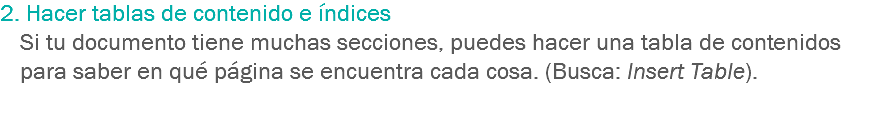 2. Hacer tablas de contenido e índices Si tu documento tiene muchas secciones, puedes hacer una tabla de contenidos para saber en qué página se encuentra cada cosa. (Busca: Insert Table). 
