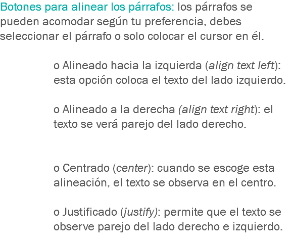 Botones para alinear los párrafos: los párrafos se pueden acomodar según tu preferencia, debes seleccionar el párrafo o solo colocar el cursor en él. o Alineado hacia la izquierda (align text left): esta opción coloca el texto del lado izquierdo. o Alineado a la derecha (align text right): el texto se verá parejo del lado derecho. o Centrado (center): cuando se escoge esta alineación, el texto se observa en el centro. o Justificado (justify): permite que el texto se observe parejo del lado derecho e izquierdo.
