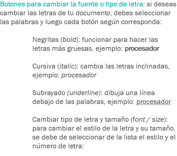Botones para cambiar la fuente o tipo de letra: si deseas cambiar las letras de tu documento, debes seleccionar las palabras y luego cada botón según corresponda: Negritas (bold): funcionar para hacer las letras más gruesas, ejemplo: procesador Cursiva (italic): cambia las letras inclinadas, ejemplo: procesador Subrayado (underline): dibuja una línea debajo de las palabras, ejemplo: procesador Cambiar tipo de letra y tamaño (font / size): para cambiar el estilo de la letra y su tamaño, se debe de seleccionar de la lista el estilo y el número de letra:
