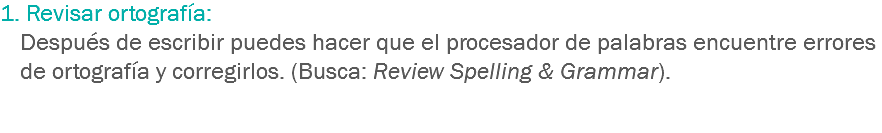 1. Revisar ortografía: Después de escribir puedes hacer que el procesador de palabras encuentre errores de ortografía y corregirlos. (Busca: Review Spelling & Grammar). 