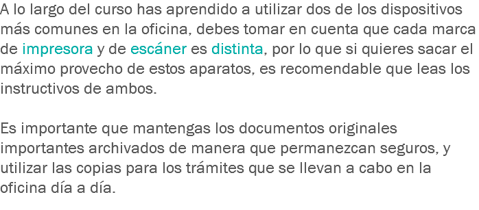 A lo largo del curso has aprendido a utilizar dos de los dispositivos más comunes en la oficina, debes tomar en cuenta que cada marca de impresora y de escáner es distinta, por lo que si quieres sacar el máximo provecho de estos aparatos, es recomendable que leas los instructivos de ambos. Es importante que mantengas los documentos originales importantes archivados de manera que permanezcan seguros, y utilizar las copias para los trámites que se llevan a cabo en la oficina día a día.
