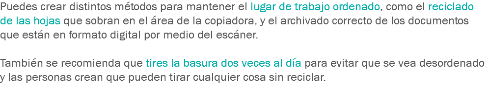Puedes crear distintos métodos para mantener el lugar de trabajo ordenado, como el reciclado de las hojas que sobran en el área de la copiadora, y el archivado correcto de los documentos que están en formato digital por medio del escáner. También se recomienda que tires la basura dos veces al día para evitar que se vea desordenado y las personas crean que pueden tirar cualquier cosa sin reciclar.
