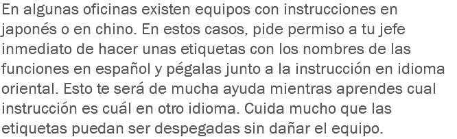 En algunas oficinas existen equipos con instrucciones en japonés o en chino. En estos casos, pide permiso a tu jefe inmediato de hacer unas etiquetas con los nombres de las funciones en español y pégalas junto a la instrucción en idioma oriental. Esto te será de mucha ayuda mientras aprendes cual instrucción es cuál en otro idioma. Cuida mucho que las etiquetas puedan ser despegadas sin dañar el equipo.