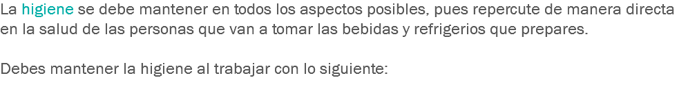 La higiene se debe mantener en todos los aspectos posibles, pues repercute de manera directa en la salud de las personas que van a tomar las bebidas y refrigerios que prepares. Debes mantener la higiene al trabajar con lo siguiente:
