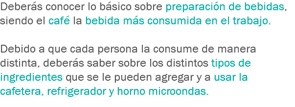 Deberás conocer lo básico sobre preparación de bebidas, siendo el café la bebida más consumida en el trabajo. Debido a que cada persona la consume de manera distinta, deberás saber sobre los distintos tipos de ingredientes que se le pueden agregar y a usar la cafetera, refrigerador y horno microondas.

