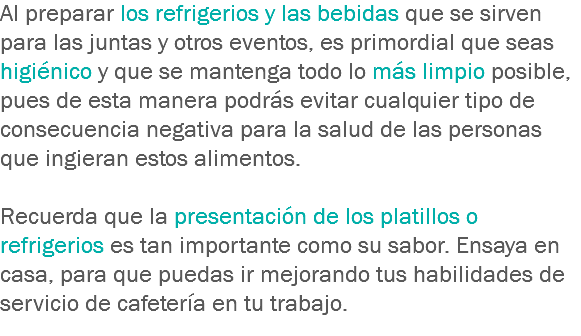 Al preparar los refrigerios y las bebidas que se sirven para las juntas y otros eventos, es primordial que seas higiénico y que se mantenga todo lo más limpio posible, pues de esta manera podrás evitar cualquier tipo de consecuencia negativa para la salud de las personas que ingieran estos alimentos. Recuerda que la presentación de los platillos o refrigerios es tan importante como su sabor. Ensaya en casa, para que puedas ir mejorando tus habilidades de servicio de cafetería en tu trabajo.
