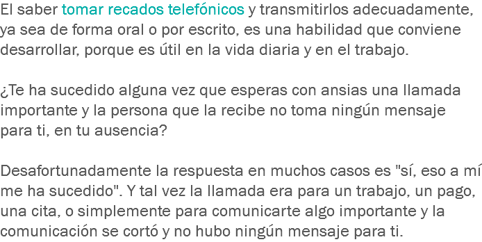 El saber tomar recados telefónicos y transmitirlos adecuadamente, ya sea de forma oral o por escrito, es una habilidad que conviene desarrollar, porque es útil en la vida diaria y en el trabajo. ¿Te ha sucedido alguna vez que esperas con ansias una llamada importante y la persona que la recibe no toma ningún mensaje para ti, en tu ausencia? Desafortunadamente la respuesta en muchos casos es "sí, eso a mí me ha sucedido". Y tal vez la llamada era para un trabajo, un pago, una cita, o simplemente para comunicarte algo importante y la comunicación se cortó y no hubo ningún mensaje para ti.