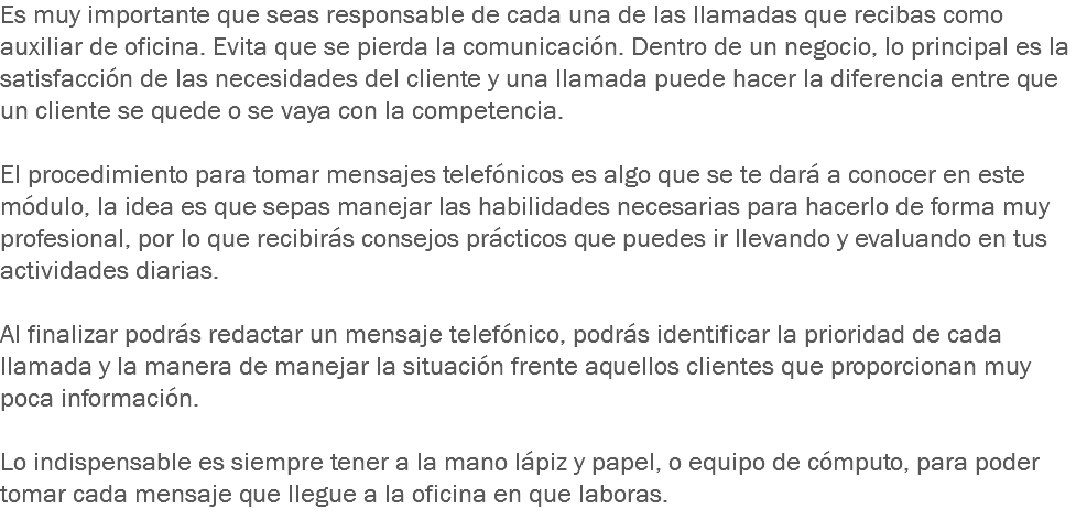 Es muy importante que seas responsable de cada una de las llamadas que recibas como auxiliar de oficina. Evita que se pierda la comunicación. Dentro de un negocio, lo principal es la satisfacción de las necesidades del cliente y una llamada puede hacer la diferencia entre que un cliente se quede o se vaya con la competencia. El procedimiento para tomar mensajes telefónicos es algo que se te dará a conocer en este módulo, la idea es que sepas manejar las habilidades necesarias para hacerlo de forma muy profesional, por lo que recibirás consejos prácticos que puedes ir llevando y evaluando en tus actividades diarias. Al finalizar podrás redactar un mensaje telefónico, podrás identificar la prioridad de cada llamada y la manera de manejar la situación frente aquellos clientes que proporcionan muy poca información. Lo indispensable es siempre tener a la mano lápiz y papel, o equipo de cómputo, para poder tomar cada mensaje que llegue a la oficina en que laboras.
