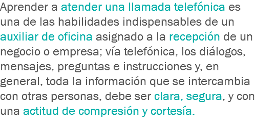 Aprender a atender una llamada telefónica es una de las habilidades indispensables de un auxiliar de oficina asignado a la recepción de un negocio o empresa; vía telefónica, los diálogos, mensajes, preguntas e instrucciones y, en general, toda la información que se intercambia con otras personas, debe ser clara, segura, y con una actitud de compresión y cortesía.