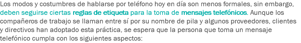 Los modos y costumbres de hablarse por teléfono hoy en día son menos formales, sin embargo, deben seguirse ciertas reglas de etiqueta para la toma de mensajes telefónicos. Aunque los compañeros de trabajo se llaman entre sí por su nombre de pila y algunos proveedores, clientes y directivos han adoptado esta práctica, se espera que la persona que toma un mensaje telefónico cumpla con los siguientes aspectos: