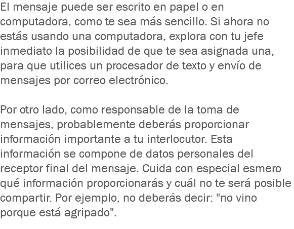 El mensaje puede ser escrito en papel o en computadora, como te sea más sencillo. Si ahora no estás usando una computadora, explora con tu jefe inmediato la posibilidad de que te sea asignada una, para que utilices un procesador de texto y envío de mensajes por correo electrónico. Por otro lado, como responsable de la toma de mensajes, probablemente deberás proporcionar información importante a tu interlocutor. Esta información se compone de datos personales del receptor final del mensaje. Cuida con especial esmero qué información proporcionarás y cuál no te será posible compartir. Por ejemplo, no deberás decir: "no vino porque está agripado".
