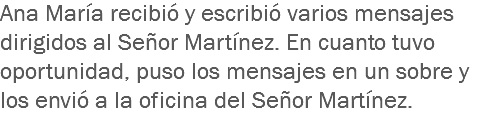 Ana María recibió y escribió varios mensajes dirigidos al Señor Martínez. En cuanto tuvo oportunidad, puso los mensajes en un sobre y los envió a la oficina del Señor Martínez.