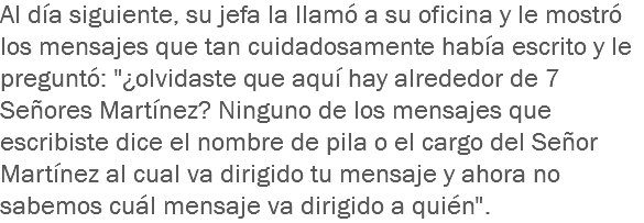 Al día siguiente, su jefa la llamó a su oficina y le mostró los mensajes que tan cuidadosamente había escrito y le preguntó: "¿olvidaste que aquí hay alrededor de 7 Señores Martínez? Ninguno de los mensajes que escribiste dice el nombre de pila o el cargo del Señor Martínez al cual va dirigido tu mensaje y ahora no sabemos cuál mensaje va dirigido a quién".