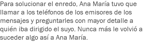 Para solucionar el enredo, Ana María tuvo que llamar a los teléfonos de los emisores de los mensajes y preguntarles con mayor detalle a quién iba dirigido el suyo. Nunca más le volvió a suceder algo así a Ana María.