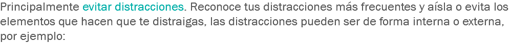 Principalmente evitar distracciones. Reconoce tus distracciones más frecuentes y aísla o evita los elementos que hacen que te distraigas, las distracciones pueden ser de forma interna o externa, por ejemplo: