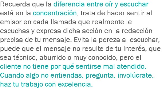 Recuerda que la diferencia entre oír y escuchar está en la concentración, trata de hacer sentir al emisor en cada llamada que realmente le escuchas y expresa dicha acción en la redacción precisa de tu mensaje. Evita la pereza al escuchar, puede que el mensaje no resulte de tu interés, que sea técnico, aburrido o muy conocido, pero el cliente no tiene por qué sentirse mal atendido. Cuando algo no entiendas, pregunta, involúcrate, haz tu trabajo con excelencia.