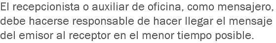 El recepcionista o auxiliar de oficina, como mensajero, debe hacerse responsable de hacer llegar el mensaje del emisor al receptor en el menor tiempo posible.