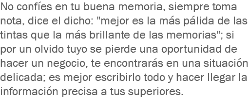 No confíes en tu buena memoria, siempre toma nota, dice el dicho: "mejor es la más pálida de las tintas que la más brillante de las memorias"; si por un olvido tuyo se pierde una oportunidad de hacer un negocio, te encontrarás en una situación delicada; es mejor escribirlo todo y hacer llegar la información precisa a tus superiores.
