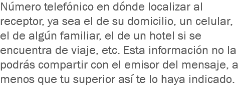 Número telefónico en dónde localizar al receptor, ya sea el de su domicilio, un celular, el de algún familiar, el de un hotel si se encuentra de viaje, etc. Esta información no la podrás compartir con el emisor del mensaje, a menos que tu superior así te lo haya indicado.