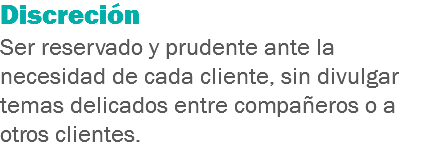 Discreción
Ser reservado y prudente ante la necesidad de cada cliente, sin divulgar temas delicados entre compañeros o a otros clientes.
