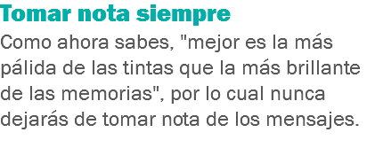 Tomar nota siempre
Como ahora sabes, "mejor es la más pálida de las tintas que la más brillante de las memorias", por lo cual nunca dejarás de tomar nota de los mensajes.
