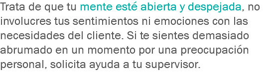Trata de que tu mente esté abierta y despejada, no involucres tus sentimientos ni emociones con las necesidades del cliente. Si te sientes demasiado abrumado en un momento por una preocupación personal, solicita ayuda a tu supervisor.