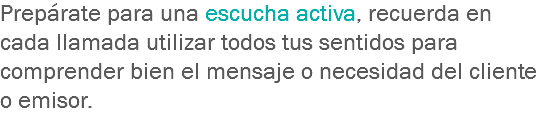 Prepárate para una escucha activa, recuerda en cada llamada utilizar todos tus sentidos para comprender bien el mensaje o necesidad del cliente o emisor.