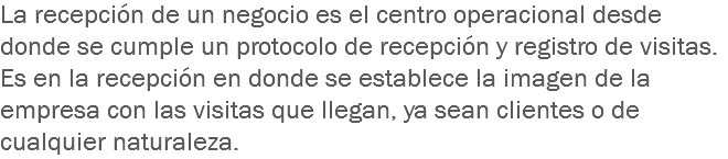 La recepción de un negocio es el centro operacional desde donde se cumple un protocolo de recepción y registro de visitas. Es en la recepción en donde se establece la imagen de la empresa con las visitas que llegan, ya sean clientes o de cualquier naturaleza.