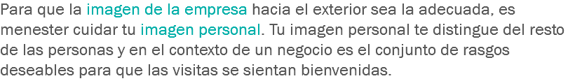 Para que la imagen de la empresa hacia el exterior sea la adecuada, es menester cuidar tu imagen personal. Tu imagen personal te distingue del resto de las personas y en el contexto de un negocio es el conjunto de rasgos deseables para que las visitas se sientan bienvenidas.