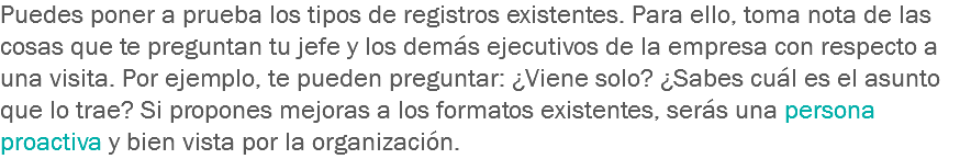 Puedes poner a prueba los tipos de registros existentes. Para ello, toma nota de las cosas que te preguntan tu jefe y los demás ejecutivos de la empresa con respecto a una visita. Por ejemplo, te pueden preguntar: ¿Viene solo? ¿Sabes cuál es el asunto que lo trae? Si propones mejoras a los formatos existentes, serás una persona proactiva y bien vista por la organización.