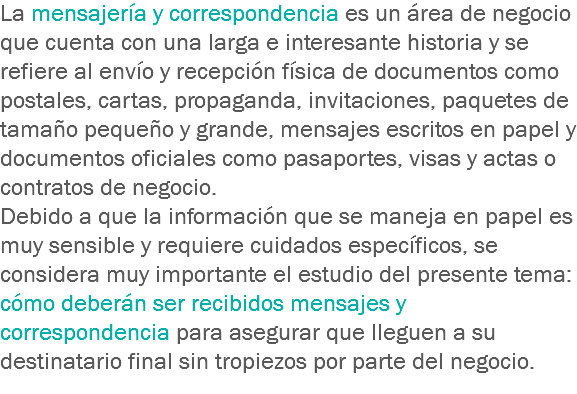 La mensajería y correspondencia es un área de negocio que cuenta con una larga e interesante historia y se refiere al envío y recepción física de documentos como postales, cartas, propaganda, invitaciones, paquetes de tamaño pequeño y grande, mensajes escritos en papel y documentos oficiales como pasaportes, visas y actas o contratos de negocio.
Debido a que la información que se maneja en papel es muy sensible y requiere cuidados específicos, se considera muy importante el estudio del presente tema: cómo deberán ser recibidos mensajes y correspondencia para asegurar que lleguen a su destinatario final sin tropiezos por parte del negocio.
