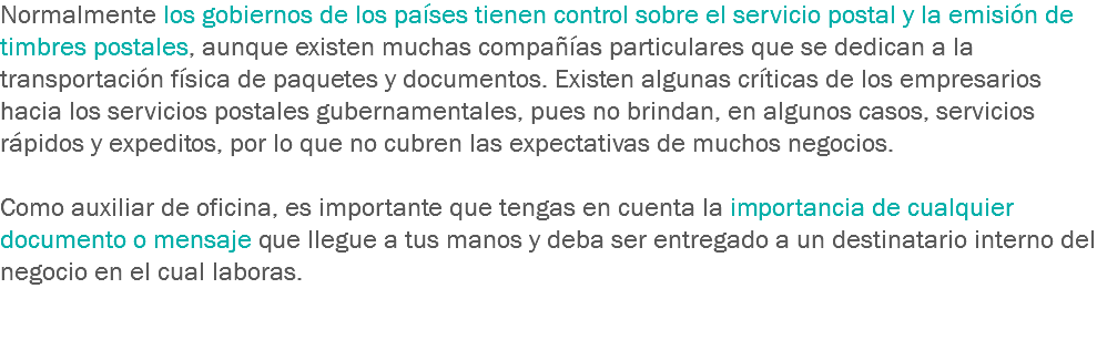Normalmente los gobiernos de los países tienen control sobre el servicio postal y la emisión de timbres postales, aunque existen muchas compañías particulares que se dedican a la transportación física de paquetes y documentos. Existen algunas críticas de los empresarios hacia los servicios postales gubernamentales, pues no brindan, en algunos casos, servicios rápidos y expeditos, por lo que no cubren las expectativas de muchos negocios. Como auxiliar de oficina, es importante que tengas en cuenta la importancia de cualquier documento o mensaje que llegue a tus manos y deba ser entregado a un destinatario interno del negocio en el cual laboras. 