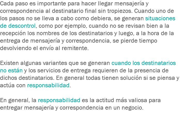Cada paso es importante para hacer llegar mensajería y correspondencia al destinatario final sin tropiezos. Cuando uno de los pasos no se lleva a cabo como debiera, se generan situaciones de descontrol, como por ejemplo, cuando no se revisan bien a la recepción los nombres de los destinatarios y luego, a la hora de la entrega de mensajería y correspondencia, se pierde tiempo devolviendo el envío al remitente. Existen algunas variantes que se generan cuando los destinatarios no están y los servicios de entrega requieren de la presencia de dichos destinatarios. En general todas tienen solución si se piensa y actúa con responsabilidad. En general, la responsabilidad es la actitud más valiosa para entregar mensajería y correspondencia en un negocio.
