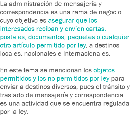La administración de mensajería y correspondencia es una rama de negocio cuyo objetivo es asegurar que los interesados reciban y envíen cartas, postales, documentos, paquetes o cualquier otro artículo permitido por ley, a destinos locales, nacionales e internacionales. En este tema se mencionan los objetos permitidos y los no permitidos por ley para enviar a destinos diversos, pues el tránsito y traslado de mensajería y correspondencia es una actividad que se encuentra regulada por la ley.
