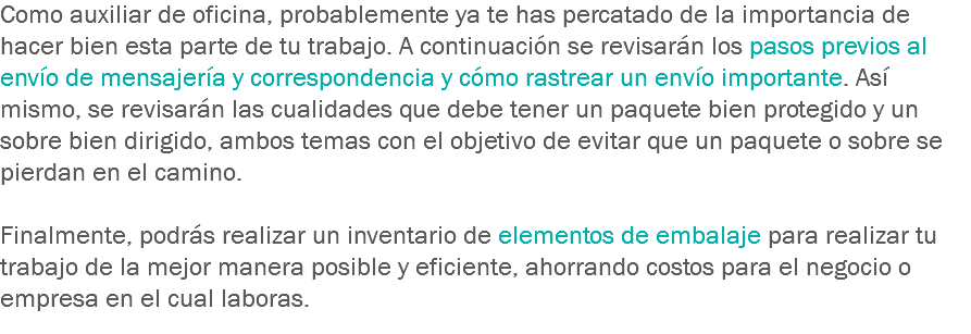 Como auxiliar de oficina, probablemente ya te has percatado de la importancia de hacer bien esta parte de tu trabajo. A continuación se revisarán los pasos previos al envío de mensajería y correspondencia y cómo rastrear un envío importante. Así mismo, se revisarán las cualidades que debe tener un paquete bien protegido y un sobre bien dirigido, ambos temas con el objetivo de evitar que un paquete o sobre se pierdan en el camino. Finalmente, podrás realizar un inventario de elementos de embalaje para realizar tu trabajo de la mejor manera posible y eficiente, ahorrando costos para el negocio o empresa en el cual laboras.
