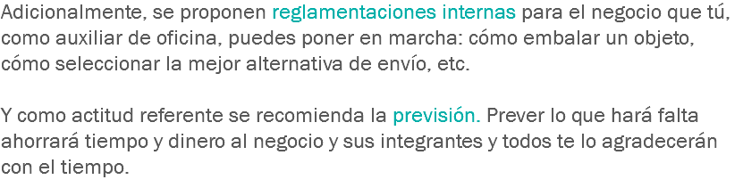 Adicionalmente, se proponen reglamentaciones internas para el negocio que tú, como auxiliar de oficina, puedes poner en marcha: cómo embalar un objeto, cómo seleccionar la mejor alternativa de envío, etc. Y como actitud referente se recomienda la previsión. Prever lo que hará falta ahorrará tiempo y dinero al negocio y sus integrantes y todos te lo agradecerán con el tiempo.

