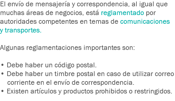 El envío de mensajería y correspondencia, al igual que muchas áreas de negocios, está reglamentado por autoridades competentes en temas de comunicaciones y transportes. Algunas reglamentaciones importantes son: • Debe haber un código postal. • Debe haber un timbre postal en caso de utilizar correo corriente en el envío de correspondencia. • Existen artículos y productos prohibidos o restringidos.
