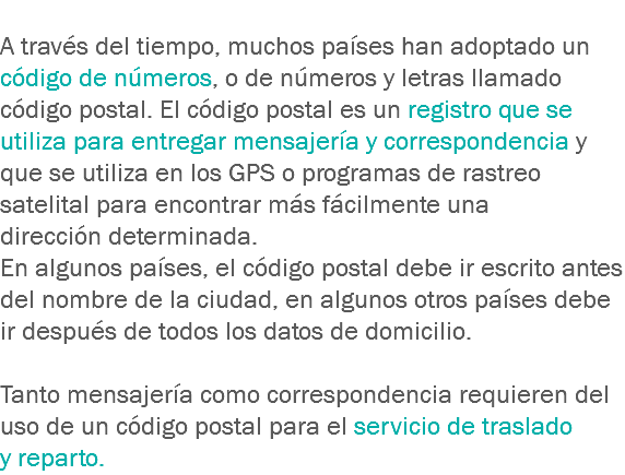 
A través del tiempo, muchos países han adoptado un código de números, o de números y letras llamado código postal. El código postal es un registro que se utiliza para entregar mensajería y correspondencia y que se utiliza en los GPS o programas de rastreo satelital para encontrar más fácilmente una dirección determinada. En algunos países, el código postal debe ir escrito antes del nombre de la ciudad, en algunos otros países debe ir después de todos los datos de domicilio. Tanto mensajería como correspondencia requieren del uso de un código postal para el servicio de traslado y reparto.