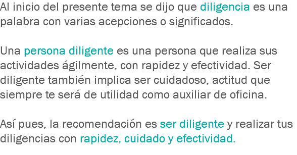 Al inicio del presente tema se dijo que diligencia es una palabra con varias acepciones o significados. Una persona diligente es una persona que realiza sus actividades ágilmente, con rapidez y efectividad. Ser diligente también implica ser cuidadoso, actitud que siempre te será de utilidad como auxiliar de oficina. Así pues, la recomendación es ser diligente y realizar tus diligencias con rapidez, cuidado y efectividad.
