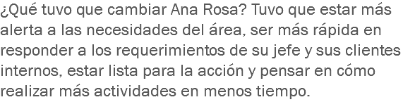 ¿Qué tuvo que cambiar Ana Rosa? Tuvo que estar más alerta a las necesidades del área, ser más rápida en responder a los requerimientos de su jefe y sus clientes internos, estar lista para la acción y pensar en cómo realizar más actividades en menos tiempo.