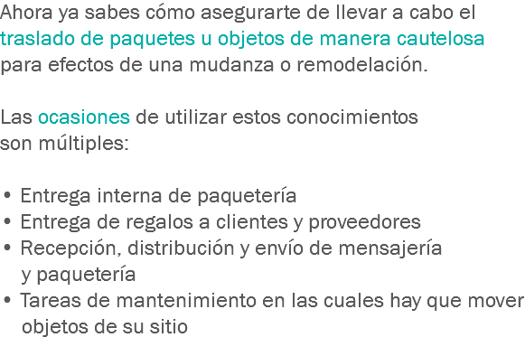 Ahora ya sabes cómo asegurarte de llevar a cabo el traslado de paquetes u objetos de manera cautelosa para efectos de una mudanza o remodelación. Las ocasiones de utilizar estos conocimientos son múltiples: • Entrega interna de paquetería
• Entrega de regalos a clientes y proveedores • Recepción, distribución y envío de mensajería y paquetería
• Tareas de mantenimiento en las cuales hay que mover objetos de su sitio
