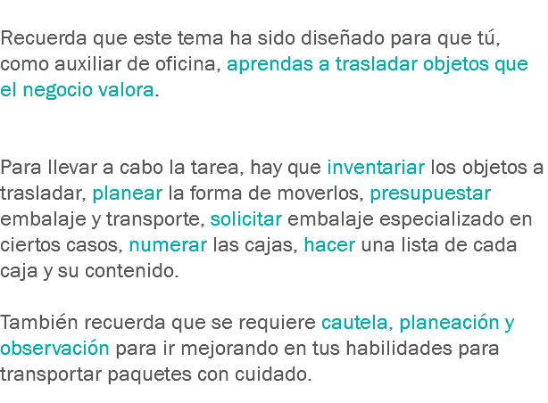 
Recuerda que este tema ha sido diseñado para que tú, como auxiliar de oficina, aprendas a trasladar objetos que el negocio valora. Para llevar a cabo la tarea, hay que inventariar los objetos a trasladar, planear la forma de moverlos, presupuestar embalaje y transporte, solicitar embalaje especializado en ciertos casos, numerar las cajas, hacer una lista de cada caja y su contenido. También recuerda que se requiere cautela, planeación y observación para ir mejorando en tus habilidades para transportar paquetes con cuidado.
