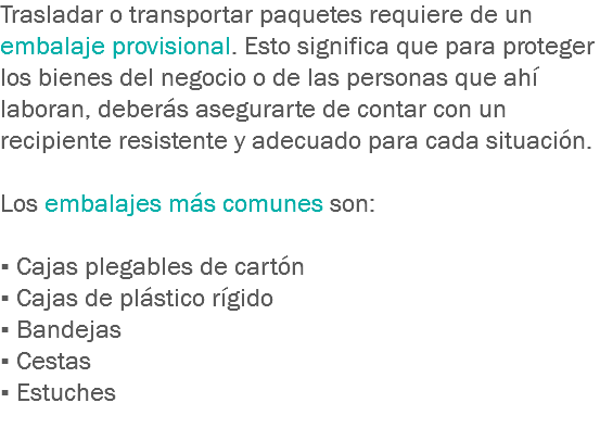 Trasladar o transportar paquetes requiere de un embalaje provisional. Esto significa que para proteger los bienes del negocio o de las personas que ahí laboran, deberás asegurarte de contar con un recipiente resistente y adecuado para cada situación. Los embalajes más comunes son: ▪ Cajas plegables de cartón
▪ Cajas de plástico rígido
▪ Bandejas
▪ Cestas
▪ Estuches
