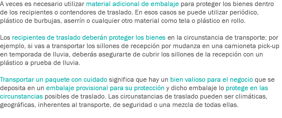 A veces es necesario utilizar material adicional de embalaje para proteger los bienes dentro de los recipientes o contendores de traslado. En esos casos se puede utilizar periódico, plástico de burbujas, aserrín o cualquier otro material como tela o plástico en rollo. Los recipientes de traslado deberán proteger los bienes en la circunstancia de transporte; por ejemplo, si vas a transportar los sillones de recepción por mudanza en una camioneta pick-up en temporada de lluvia, deberás asegurarte de cubrir los sillones de la recepción con un plástico a prueba de lluvia. Transportar un paquete con cuidado significa que hay un bien valioso para el negocio que se deposita en un embalaje provisional para su protección y dicho embalaje lo protege en las circunstancias posibles de traslado. Las circunstancias de traslado pueden ser climáticas, geográficas, inherentes al transporte, de seguridad o una mezcla de todas ellas.
