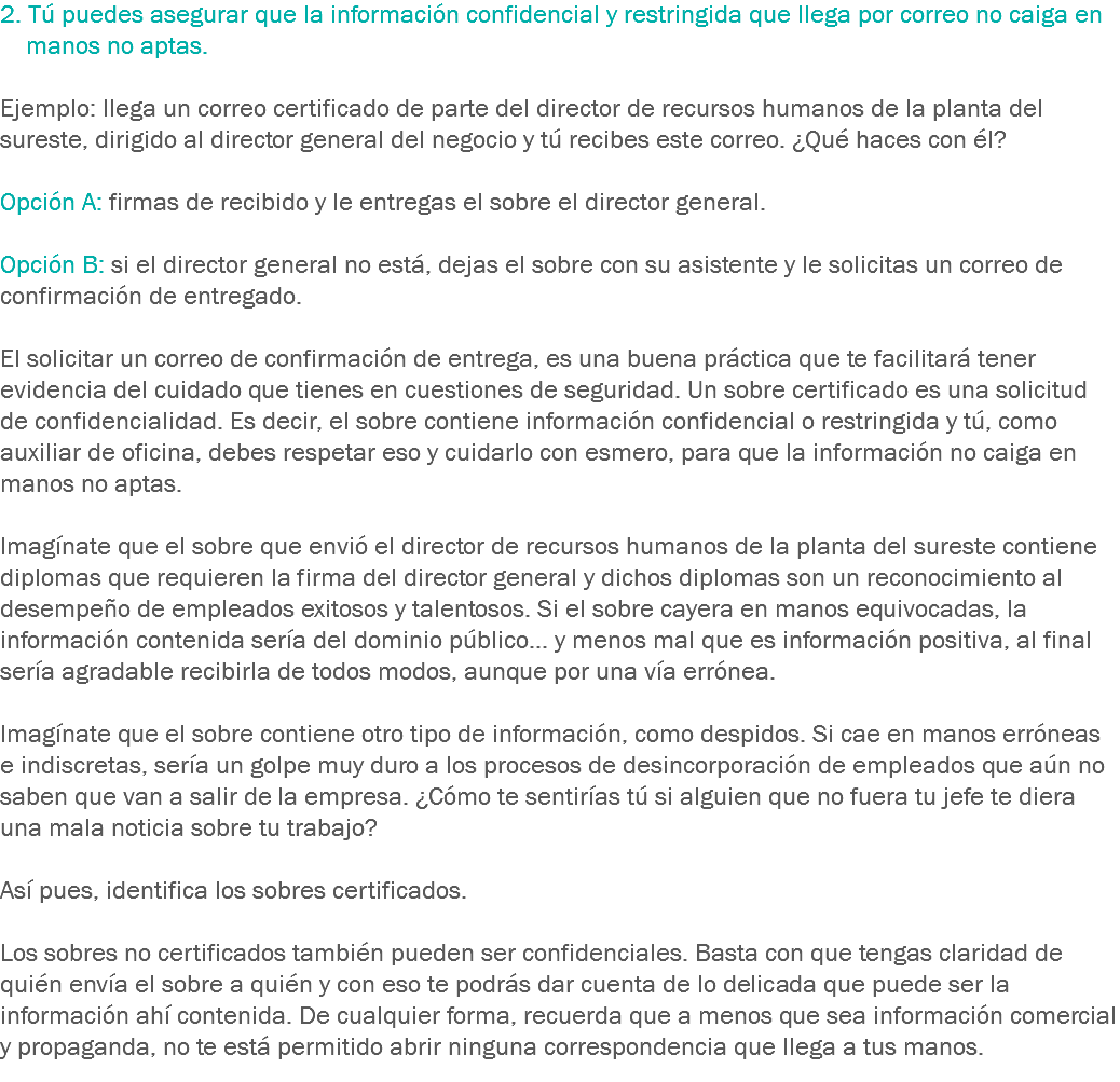 2. Tú puedes asegurar que la información confidencial y restringida que llega por correo no caiga en manos no aptas. Ejemplo: llega un correo certificado de parte del director de recursos humanos de la planta del sureste, dirigido al director general del negocio y tú recibes este correo. ¿Qué haces con él? Opción A: firmas de recibido y le entregas el sobre el director general. Opción B: si el director general no está, dejas el sobre con su asistente y le solicitas un correo de confirmación de entregado. El solicitar un correo de confirmación de entrega, es una buena práctica que te facilitará tener evidencia del cuidado que tienes en cuestiones de seguridad. Un sobre certificado es una solicitud de confidencialidad. Es decir, el sobre contiene información confidencial o restringida y tú, como auxiliar de oficina, debes respetar eso y cuidarlo con esmero, para que la información no caiga en manos no aptas. Imagínate que el sobre que envió el director de recursos humanos de la planta del sureste contiene diplomas que requieren la firma del director general y dichos diplomas son un reconocimiento al desempeño de empleados exitosos y talentosos. Si el sobre cayera en manos equivocadas, la información contenida sería del dominio público... y menos mal que es información positiva, al final sería agradable recibirla de todos modos, aunque por una vía errónea. Imagínate que el sobre contiene otro tipo de información, como despidos. Si cae en manos erróneas e indiscretas, sería un golpe muy duro a los procesos de desincorporación de empleados que aún no saben que van a salir de la empresa. ¿Cómo te sentirías tú si alguien que no fuera tu jefe te diera una mala noticia sobre tu trabajo? Así pues, identifica los sobres certificados. Los sobres no certificados también pueden ser confidenciales. Basta con que tengas claridad de quién envía el sobre a quién y con eso te podrás dar cuenta de lo delicada que puede ser la información ahí contenida. De cualquier forma, recuerda que a menos que sea información comercial y propaganda, no te está permitido abrir ninguna correspondencia que llega a tus manos.
