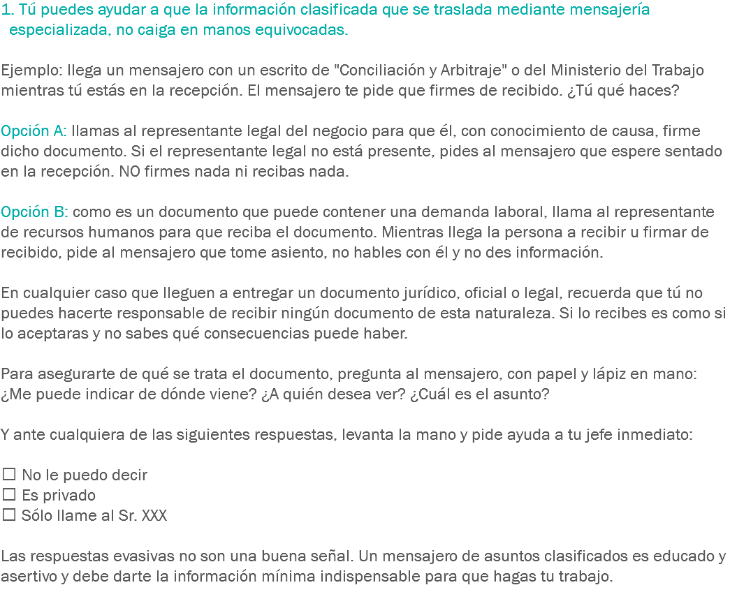 1. Tú puedes ayudar a que la información clasificada que se traslada mediante mensajería especializada, no caiga en manos equivocadas. Ejemplo: llega un mensajero con un escrito de "Conciliación y Arbitraje" o del Ministerio del Trabajo mientras tú estás en la recepción. El mensajero te pide que firmes de recibido. ¿Tú qué haces? Opción A: llamas al representante legal del negocio para que él, con conocimiento de causa, firme dicho documento. Si el representante legal no está presente, pides al mensajero que espere sentado en la recepción. NO firmes nada ni recibas nada. Opción B: como es un documento que puede contener una demanda laboral, llama al representante de recursos humanos para que reciba el documento. Mientras llega la persona a recibir u firmar de recibido, pide al mensajero que tome asiento, no hables con él y no des información. En cualquier caso que lleguen a entregar un documento jurídico, oficial o legal, recuerda que tú no puedes hacerte responsable de recibir ningún documento de esta naturaleza. Si lo recibes es como si lo aceptaras y no sabes qué consecuencias puede haber. Para asegurarte de qué se trata el documento, pregunta al mensajero, con papel y lápiz en mano: ¿Me puede indicar de dónde viene? ¿A quién desea ver? ¿Cuál es el asunto? Y ante cualquiera de las siguientes respuestas, levanta la mano y pide ayuda a tu jefe inmediato:  No le puedo decir
 Es privado
 Sólo llame al Sr. XXX Las respuestas evasivas no son una buena señal. Un mensajero de asuntos clasificados es educado y asertivo y debe darte la información mínima indispensable para que hagas tu trabajo.
